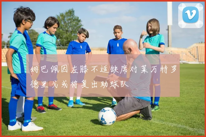 姆巴佩因左膝不适缺席对莱万特罗德里戈或将复出助球队