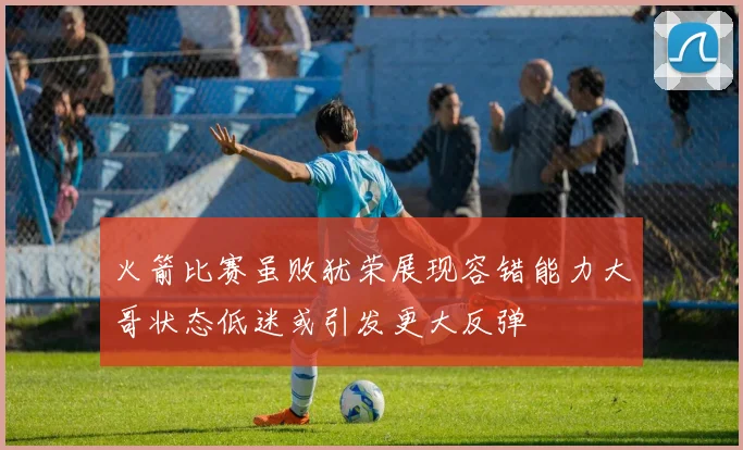 火箭比赛虽败犹荣展现容错能力大哥状态低迷或引发更大反弹