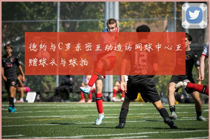 德约与C罗亲密互动造访网球中心互赠球衣与球拍