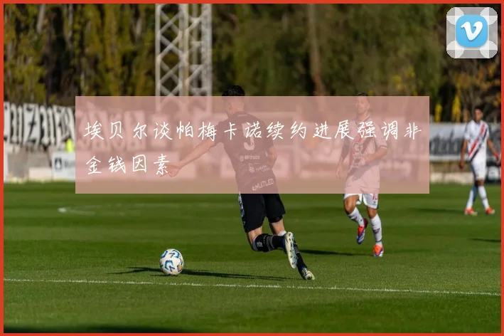 埃贝尔谈帕梅卡诺续约进展强调非金钱因素