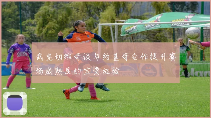 武克切维奇谈与约基奇合作提升赛场成熟度的宝贵经验