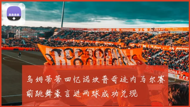 乌姆蒂蒂回忆诺坎普奇迹内马尔赛前跳舞豪言进两球成功兑现