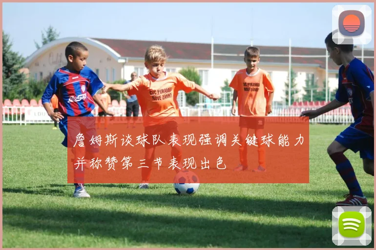 詹姆斯谈球队表现强调关键球能力并称赞第三节表现出色