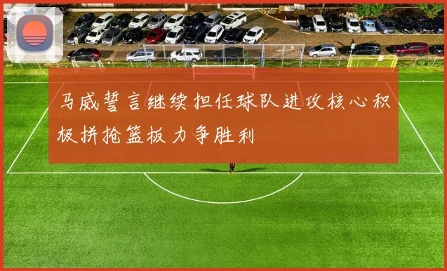 马威誓言继续担任球队进攻核心积极拼抢篮板力争胜利