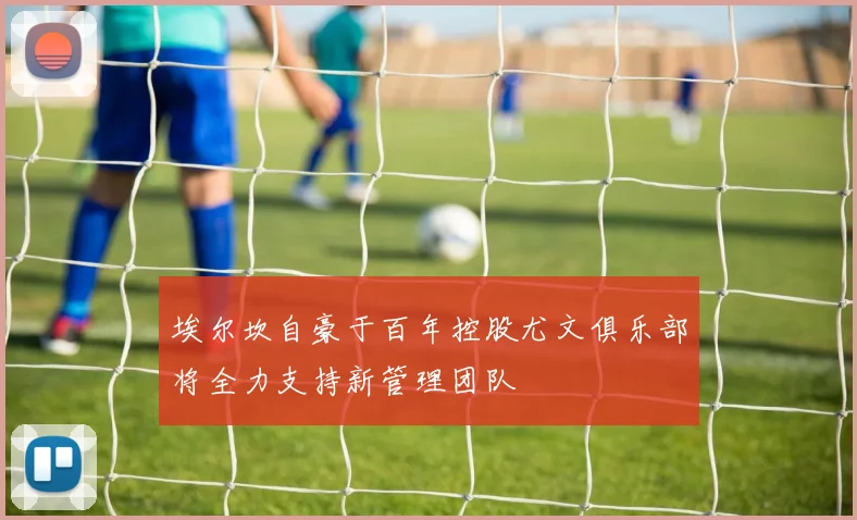 埃尔坎自豪于百年控股尤文俱乐部将全力支持新管理团队