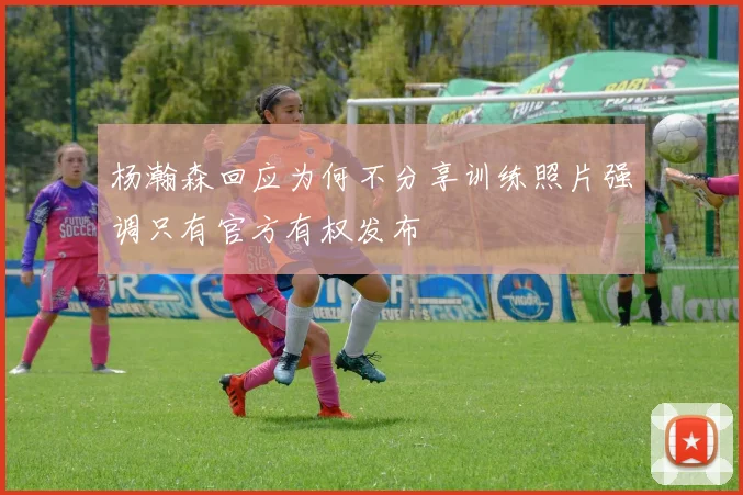 杨瀚森回应为何不分享训练照片强调只有官方有权发布