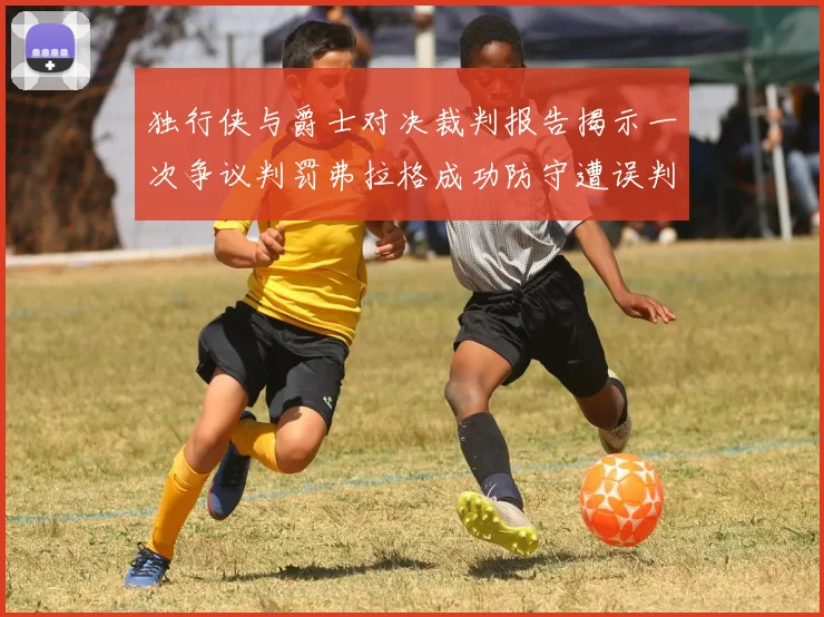 独行侠与爵士对决裁判报告揭示一次争议判罚弗拉格成功防守遭误判