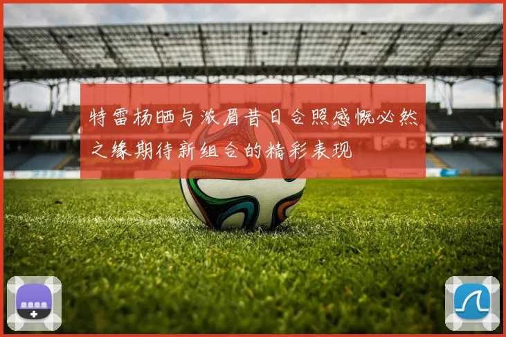 特雷杨晒与浓眉昔日合照感慨必然之缘期待新组合的精彩表现