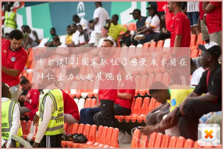 卡尔谈U21国家队征召感受表示将在拜仁全力以赴展现自我