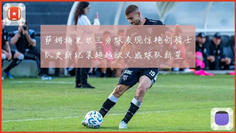 萨姆梅里尔三分球表现惊艳创骑士队史新纪录超越欧文成球队新星