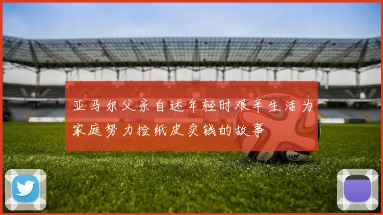 亚马尔父亲自述年轻时艰辛生活为家庭努力捡纸皮卖钱的故事