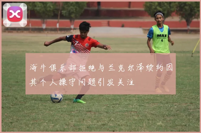 海牛俱乐部拒绝与兰克尔泽续约因其个人操守问题引发关注