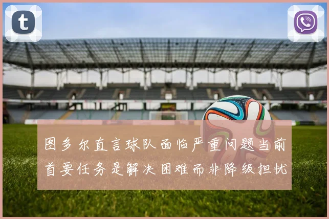 图多尔直言球队面临严重问题当前首要任务是解决困难而非降级担忧