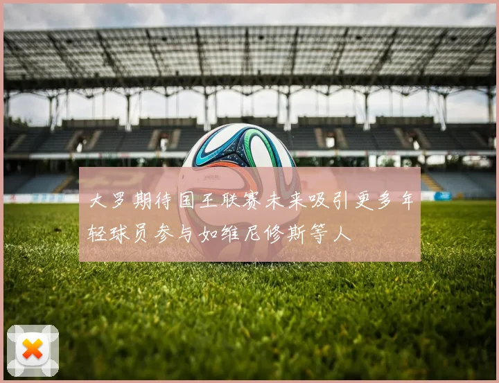 大罗期待国王联赛未来吸引更多年轻球员参与如维尼修斯等人