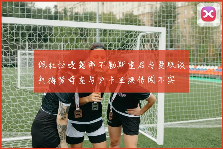 佩杜拉透露那不勒斯重启与曼联谈判梅努奇克与卢卡互换传闻不实