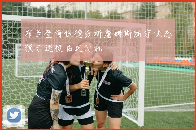 布兰登海伍德分析詹姆斯防守状态预示退役临近时机