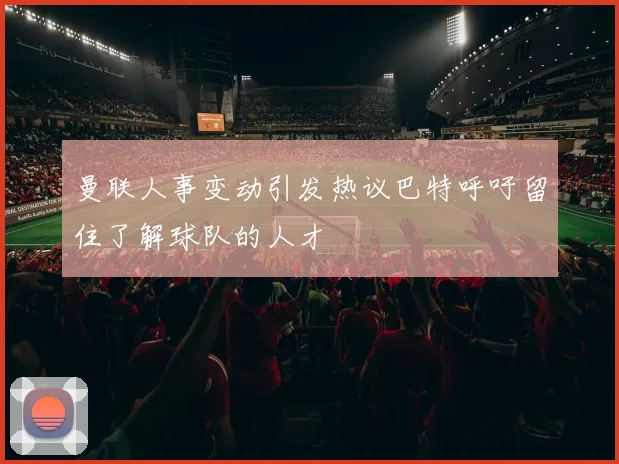 曼联人事变动引发热议巴特呼吁留住了解球队的人才
