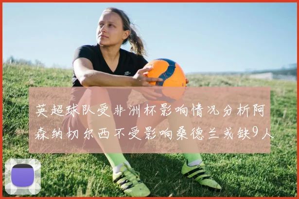 英超球队受非洲杯影响情况分析阿森纳切尔西不受影响桑德兰或缺9人