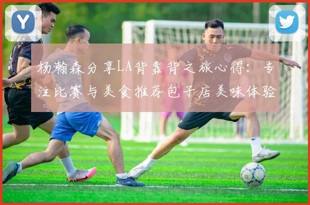 杨瀚森分享LA背靠背之旅心得：专注比赛与美食推荐包子店美味体验