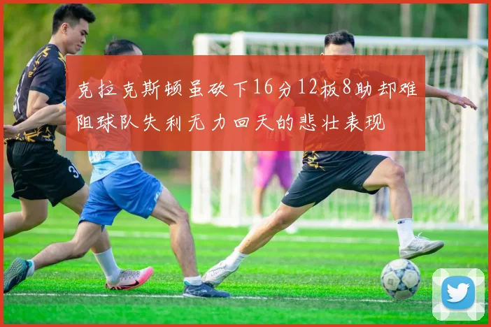 克拉克斯顿虽砍下16分12板8助却难阻球队失利无力回天的悲壮表现