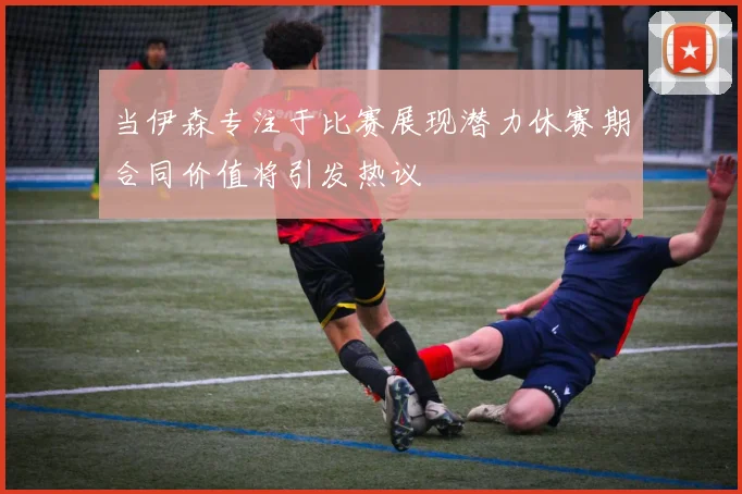 当伊森专注于比赛展现潜力休赛期合同价值将引发热议