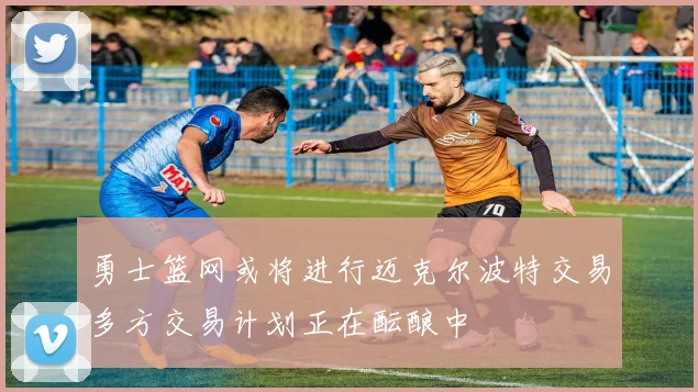 勇士篮网或将进行迈克尔波特交易多方交易计划正在酝酿中