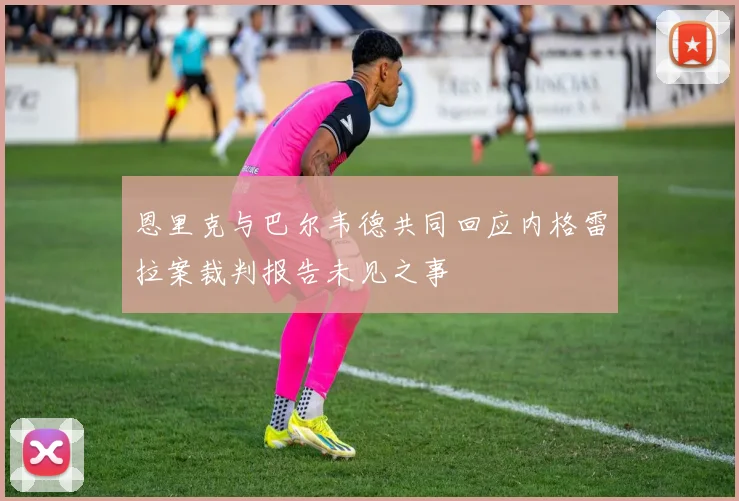 恩里克与巴尔韦德共同回应内格雷拉案裁判报告未见之事