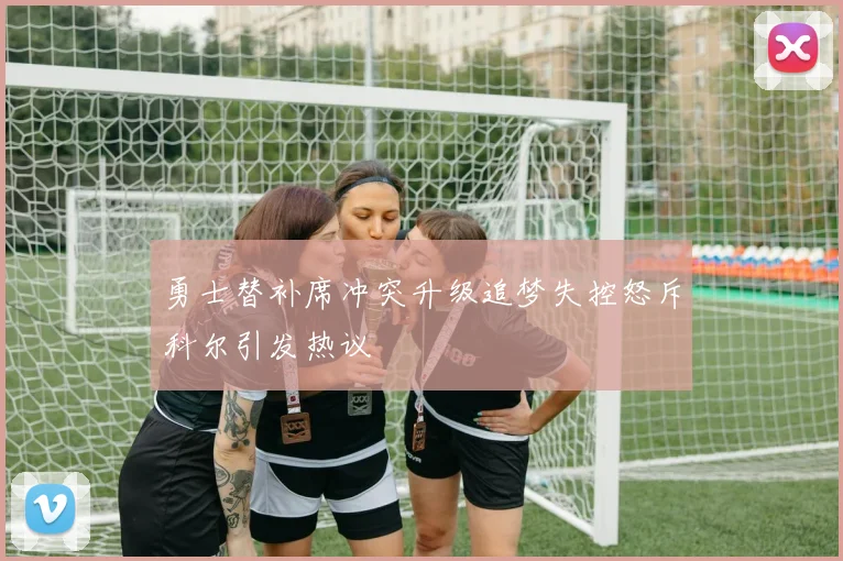 勇士替补席冲突升级追梦失控怒斥科尔引发热议