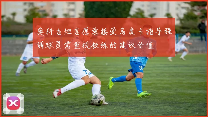 奥科吉坦言愿意接受乌度卡指导强调球员需重视教练的建议价值
