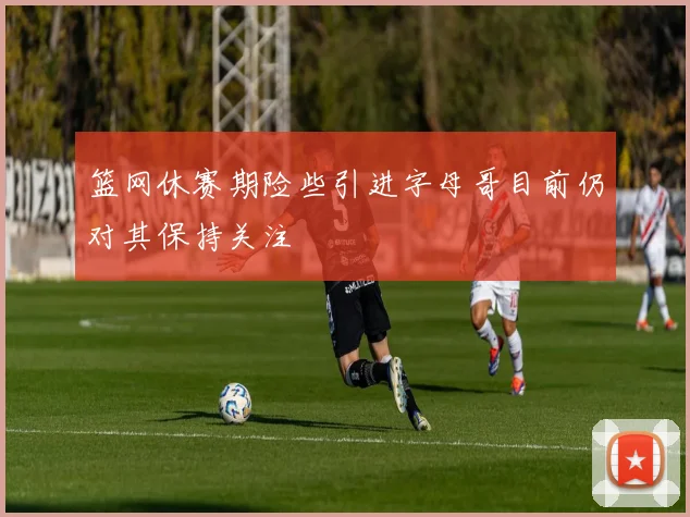 篮网休赛期险些引进字母哥目前仍对其保持关注