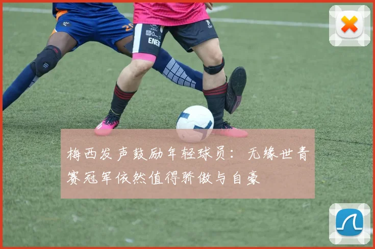 梅西发声鼓励年轻球员：无缘世青赛冠军依然值得骄傲与自豪