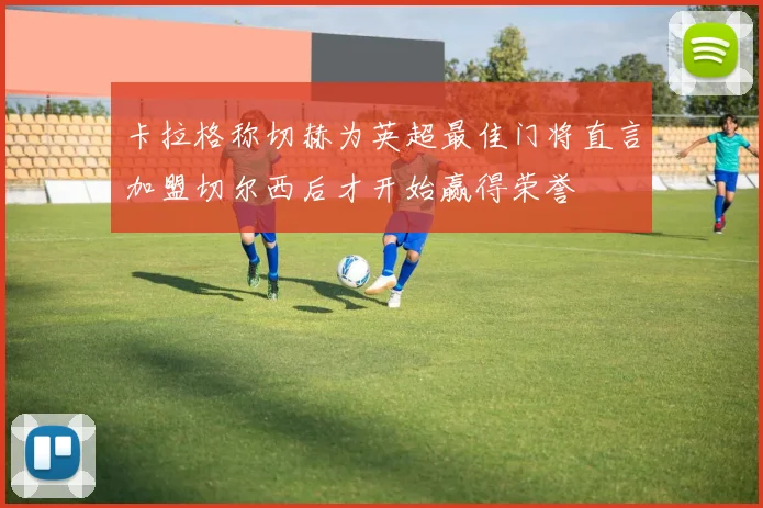 卡拉格称切赫为英超最佳门将直言加盟切尔西后才开始赢得荣誉