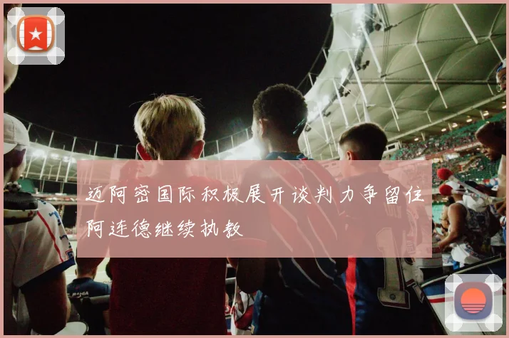 迈阿密国际积极展开谈判力争留住阿连德继续执教