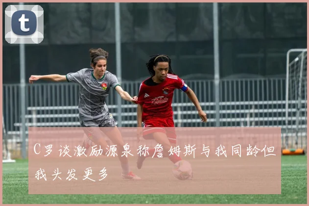 C罗谈激励源泉称詹姆斯与我同龄但我头发更多