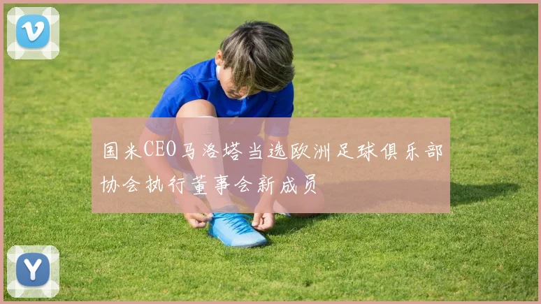 国米CEO马洛塔当选欧洲足球俱乐部协会执行董事会新成员
