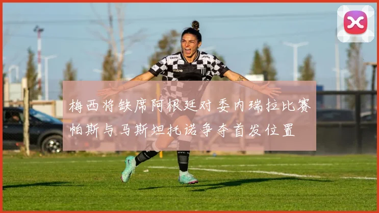 梅西将缺席阿根廷对委内瑞拉比赛帕斯与马斯坦托诺争夺首发位置