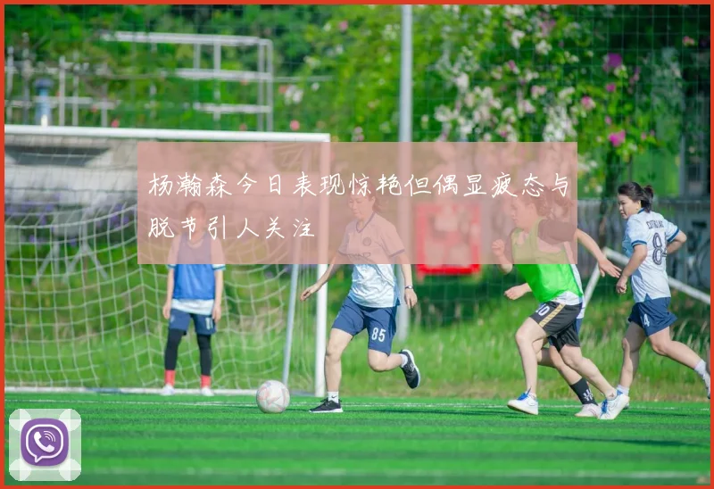 杨瀚森今日表现惊艳但偶显疲态与脱节引人关注
