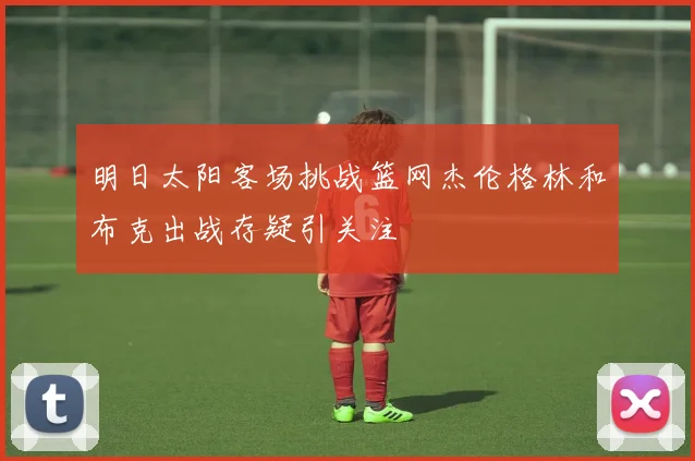 明日太阳客场挑战篮网杰伦格林和布克出战存疑引关注